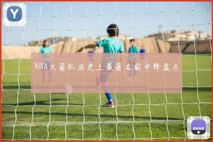 NBA火箭队历史上最著名前中锋盘点