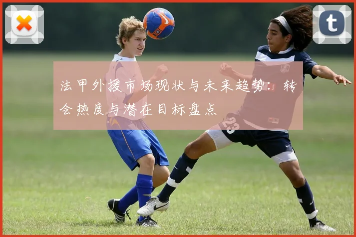 法甲外援市场现状与未来趋势：转会热度与潜在目标盘点