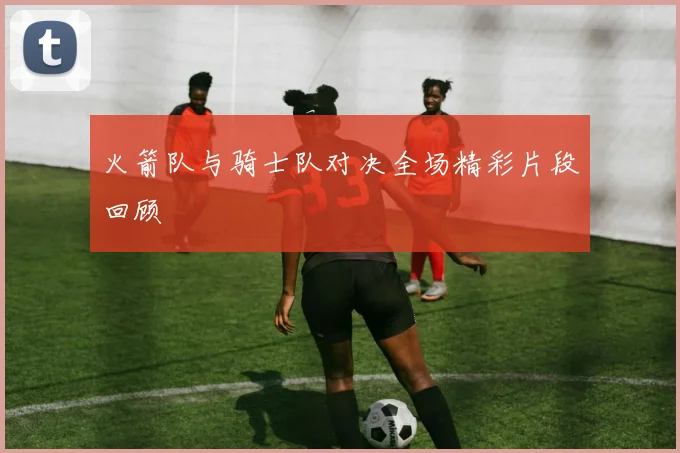 火箭队与骑士队对决全场精彩片段回顾