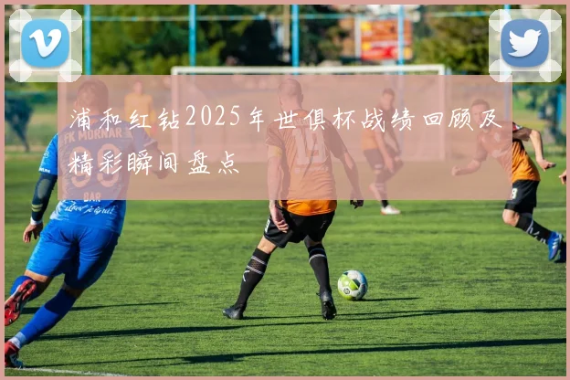 浦和红钻2025年世俱杯战绩回顾及精彩瞬间盘点